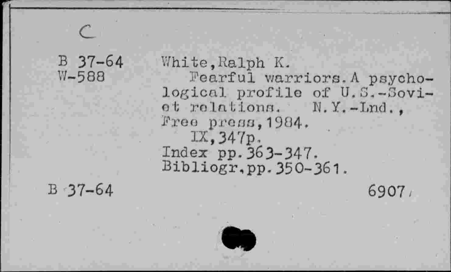 ﻿B 37-64 W-588	White,Ralph K. Poarful warriors.A psychological profile of U.S.-Soviet relations. N.Y.-Lnd., free pro ns,1984. IX,347p. Index pp.363-347. Bibliogr.pp.350-361.
B 37-64	6907/